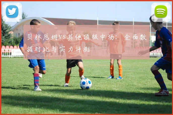 贝林厄姆vs其他顶级中场：全面数据对比与实力评测