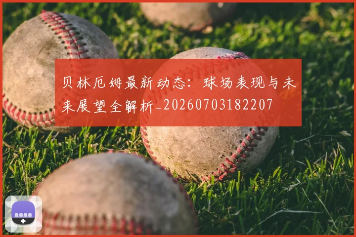 贝林厄姆最新动态：球场表现与未来展望全解析_20260703182207