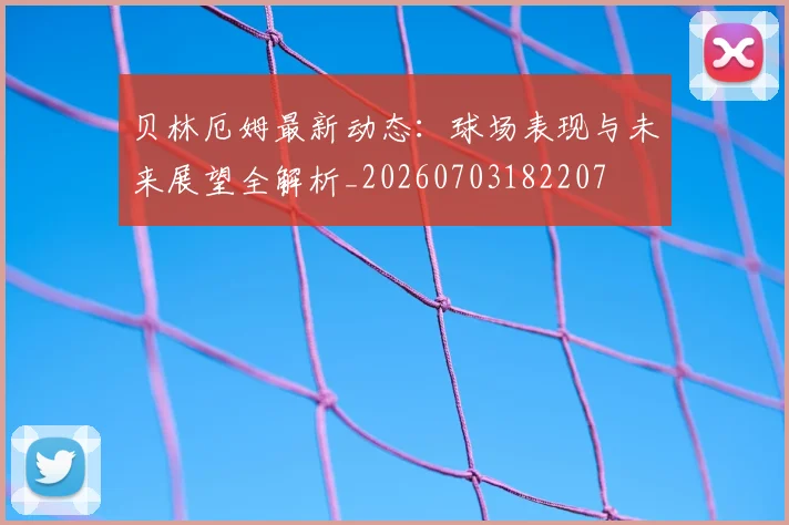 贝林厄姆最新动态:球场表现与未来展望全解析_20260703182207